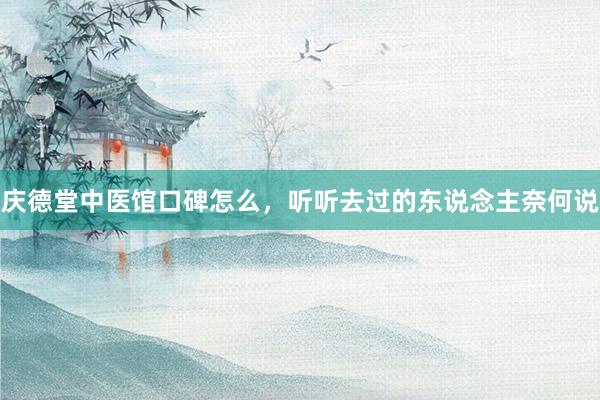庆德堂中医馆口碑怎么，听听去过的东说念主奈何说